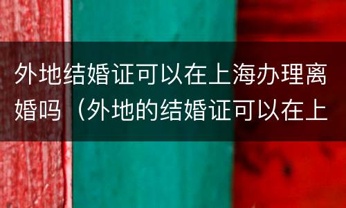 外地结婚证可以在上海办理离婚吗（外地的结婚证可以在上海补办吗）
