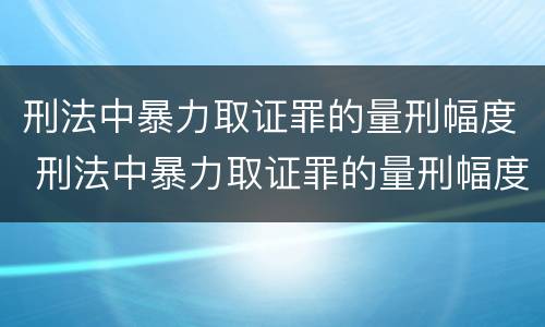 刑法中暴力取证罪的量刑幅度 刑法中暴力取证罪的量刑幅度有多大