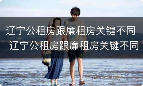 辽宁公租房跟廉租房关键不同 辽宁公租房跟廉租房关键不同的原因