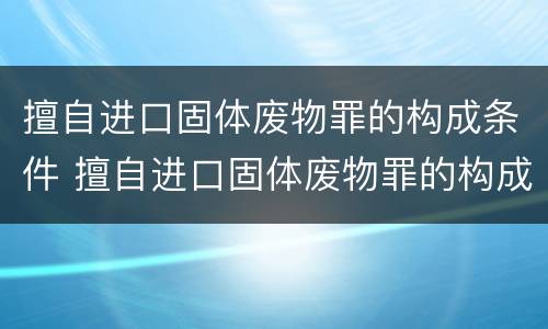 擅自进口固体废物罪的构成条件 擅自进口固体废物罪的构成条件是什么