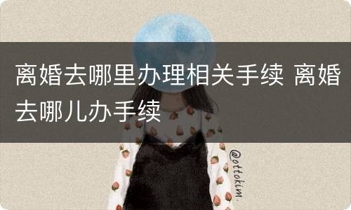 离婚去哪里办理相关手续 离婚去哪儿办手续