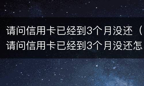 请问信用卡已经到3个月没还（请问信用卡已经到3个月没还怎么办）