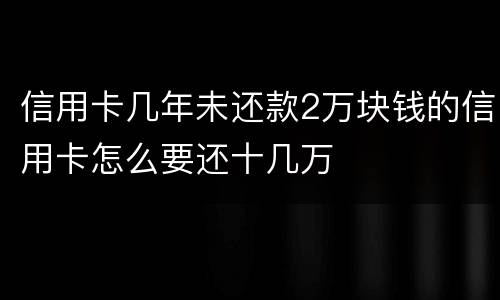 信用卡几年未还款2万块钱的信用卡怎么要还十几万