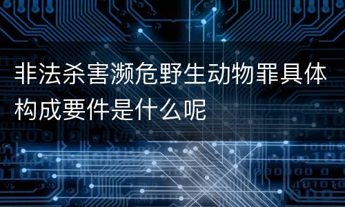 非法杀害濒危野生动物罪具体构成要件是什么呢