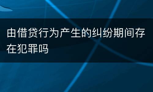 由借贷行为产生的纠纷期间存在犯罪吗