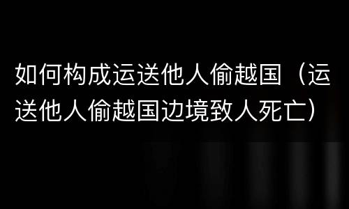 如何构成运送他人偷越国（运送他人偷越国边境致人死亡）