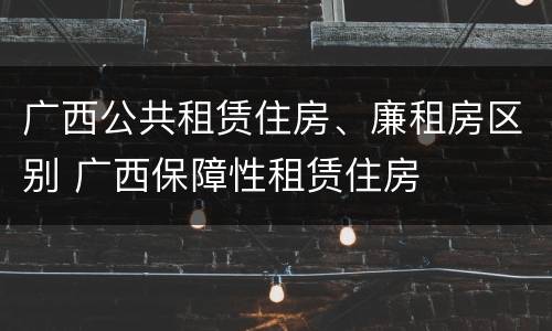 广西公共租赁住房、廉租房区别 广西保障性租赁住房
