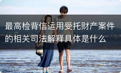 最高检背信运用受托财产案件的相关司法解释具体是什么