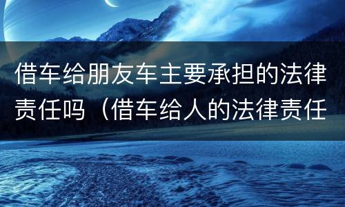 借车给朋友车主要承担的法律责任吗（借车给人的法律责任）