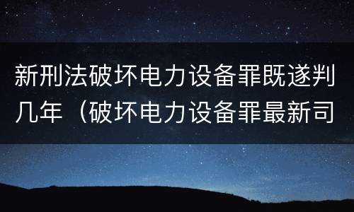 新刑法破坏电力设备罪既遂判几年（破坏电力设备罪最新司法解释）