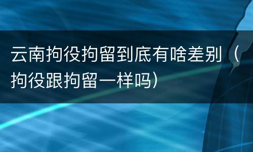 云南拘役拘留到底有啥差别（拘役跟拘留一样吗）