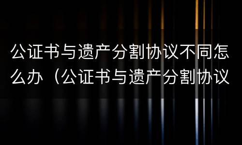公证书与遗产分割协议不同怎么办（公证书与遗产分割协议不同怎么办）