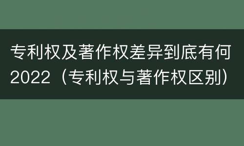 专利权及著作权差异到底有何2022（专利权与著作权区别）