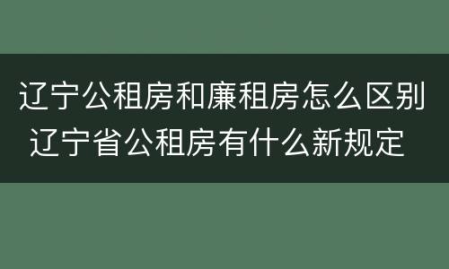 辽宁公租房和廉租房怎么区别 辽宁省公租房有什么新规定