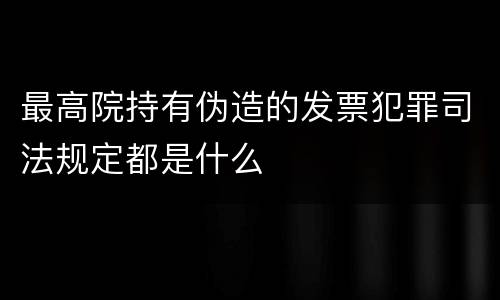 最高院持有伪造的发票犯罪司法规定都是什么