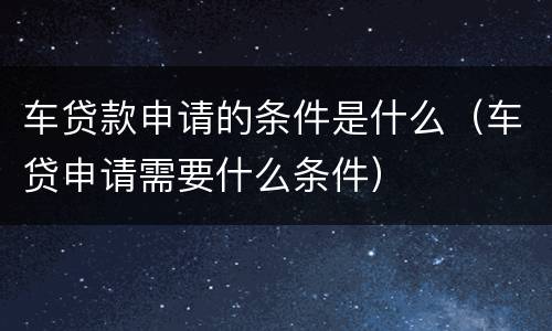 车贷款申请的条件是什么（车贷申请需要什么条件）