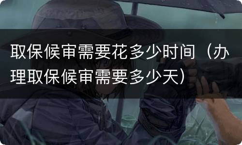 取保候审需要花多少时间（办理取保候审需要多少天）
