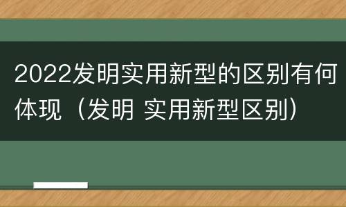 2022发明实用新型的区别有何体现（发明 实用新型区别）