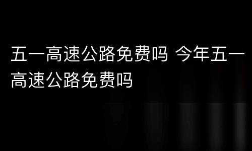 五一高速公路免费吗 今年五一高速公路免费吗