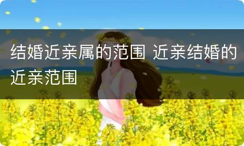 结婚近亲属的范围 近亲结婚的近亲范围
