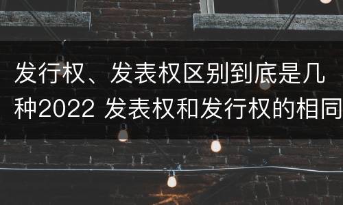 发行权、发表权区别到底是几种2022 发表权和发行权的相同点