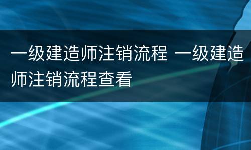 一级建造师注销流程 一级建造师注销流程查看