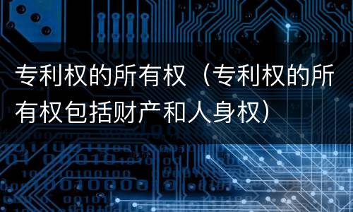 专利权的所有权（专利权的所有权包括财产和人身权）