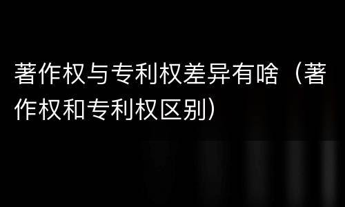 著作权与专利权差异有啥（著作权和专利权区别）