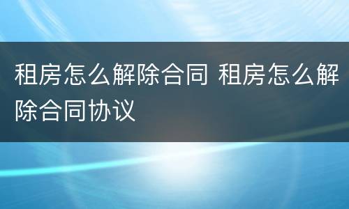 租房怎么解除合同 租房怎么解除合同协议