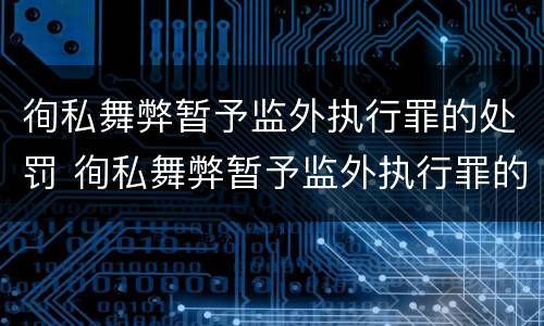 徇私舞弊暂予监外执行罪的处罚 徇私舞弊暂予监外执行罪的处罚依据