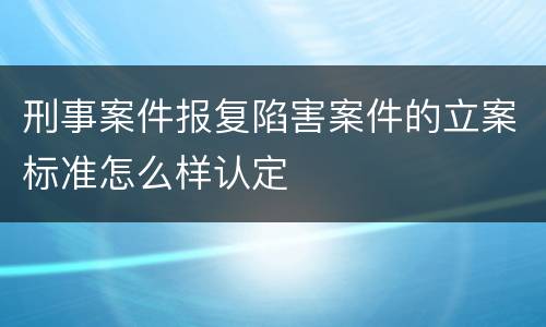 刑事案件报复陷害案件的立案标准怎么样认定