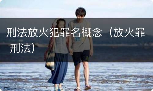 刑法放火犯罪名概念（放火罪 刑法）