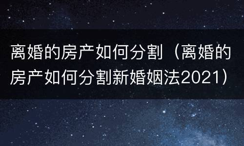 离婚的房产如何分割（离婚的房产如何分割新婚姻法2021）