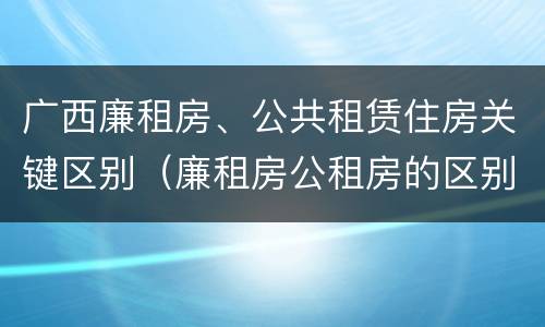 广西廉租房、公共租赁住房关键区别（廉租房公租房的区别在哪里）