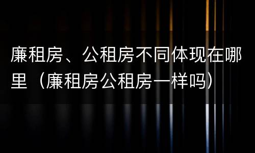 廉租房、公租房不同体现在哪里（廉租房公租房一样吗）
