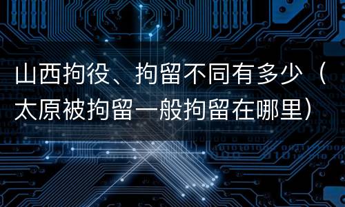 山西拘役、拘留不同有多少（太原被拘留一般拘留在哪里）