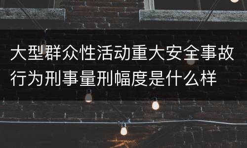 大型群众性活动重大安全事故行为刑事量刑幅度是什么样