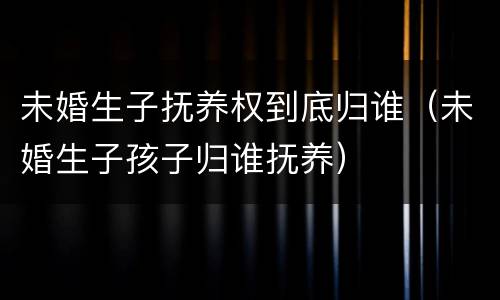 未婚生子抚养权到底归谁（未婚生子孩子归谁抚养）