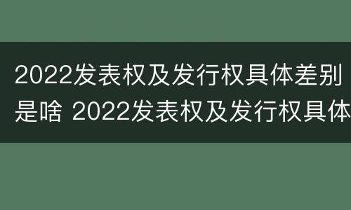 2022发表权及发行权具体差别是啥 2022发表权及发行权具体差别是啥