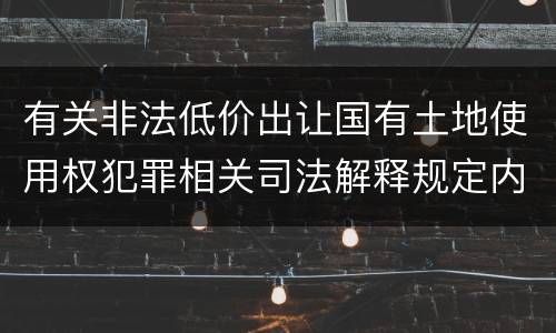 有关非法低价出让国有土地使用权犯罪相关司法解释规定内容包括什么
