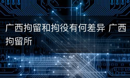 广西拘留和拘役有何差异 广西拘留所