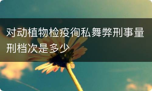 对动植物检疫徇私舞弊刑事量刑档次是多少