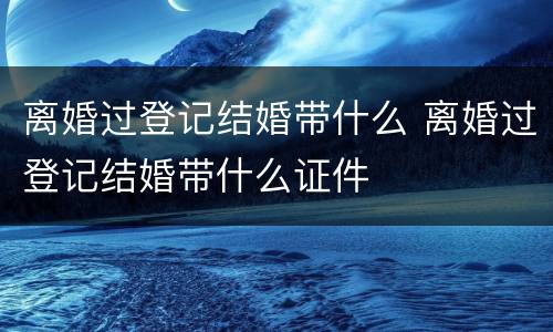 离婚过登记结婚带什么 离婚过登记结婚带什么证件