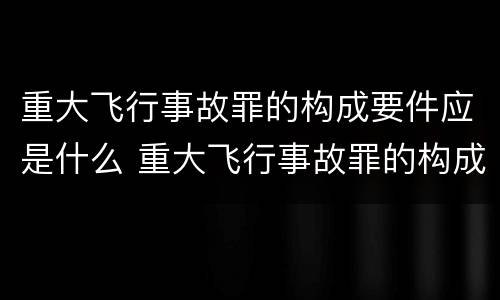 重大飞行事故罪的构成要件应是什么 重大飞行事故罪的构成要件应是什么内容