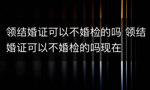 领结婚证可以不婚检的吗 领结婚证可以不婚检的吗现在