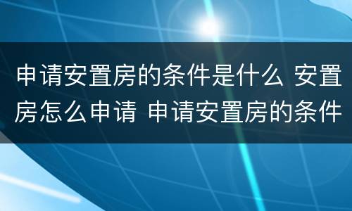 申请安置房的条件是什么 安置房怎么申请 申请安置房的条件