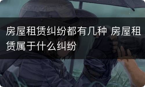 房屋租赁纠纷都有几种 房屋租赁属于什么纠纷