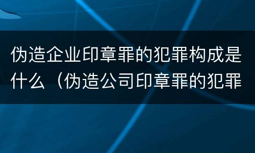 伪造企业印章罪的犯罪构成是什么（伪造公司印章罪的犯罪主体）