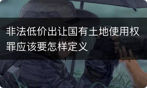 非法低价出让国有土地使用权罪应该要怎样定义
