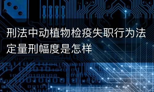刑法中动植物检疫失职行为法定量刑幅度是怎样